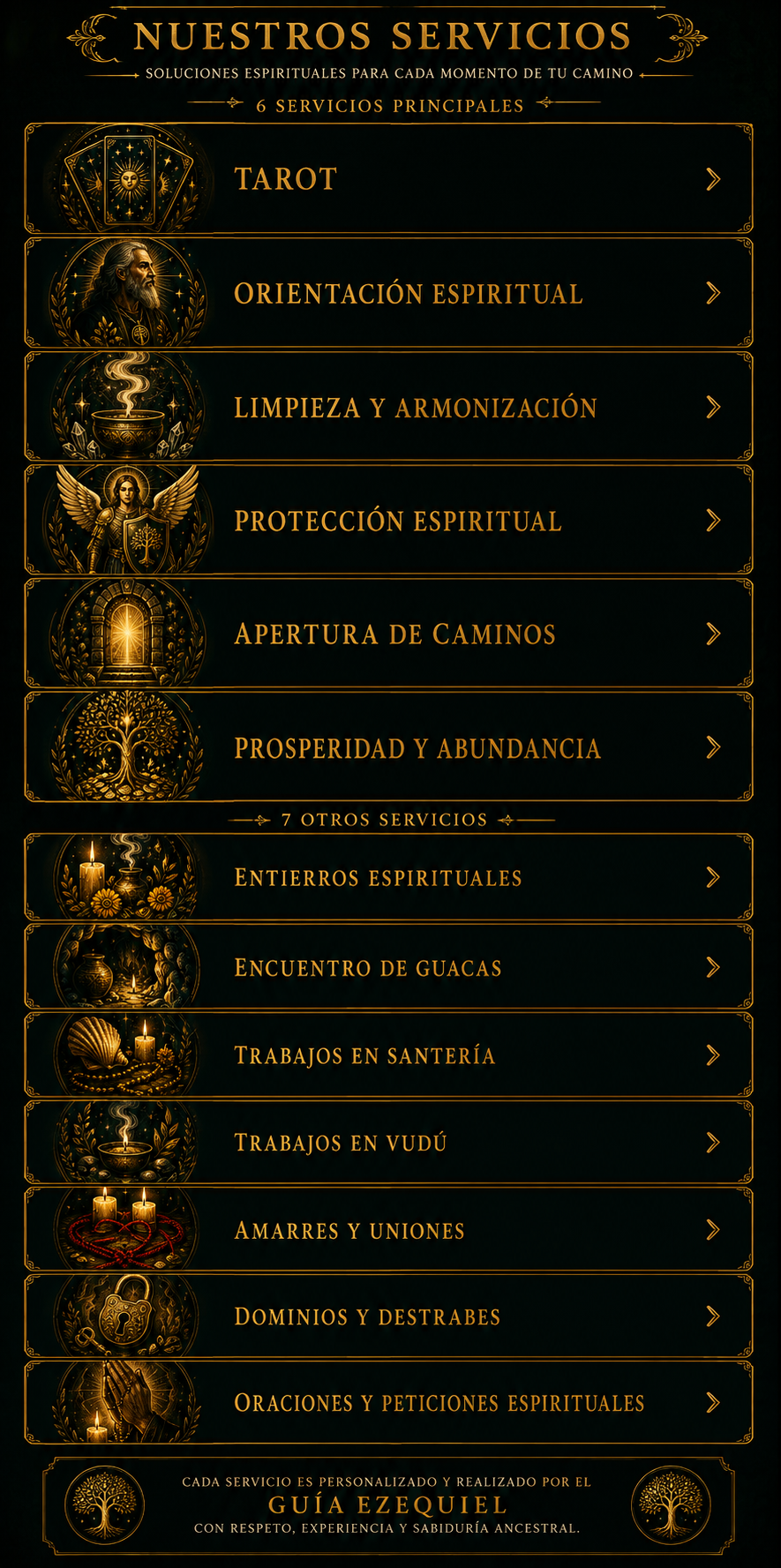 Nuestros servicios — Origen Ancestral. Soluciones espirituales para cada momento de tu camino. 6 servicios principales: Tarot, Orientación espiritual, Limpieza y armonización, Protección espiritual, Apertura de caminos, Prosperidad y abundancia. 7 otros servicios: Entierros espirituales, Encuentro de guacas, Trabajos en santería, Trabajos en vudú, Amarres y uniones, Dominios y destrabes, Oraciones y peticiones espirituales. Cada servicio es personalizado y realizado por el Guía Ezequiel, con respeto, experiencia y sabiduría ancestral.